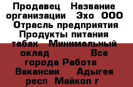 Продавец › Название организации ­ Эхо, ООО › Отрасль предприятия ­ Продукты питания, табак › Минимальный оклад ­ 27 000 - Все города Работа » Вакансии   . Адыгея респ.,Майкоп г.